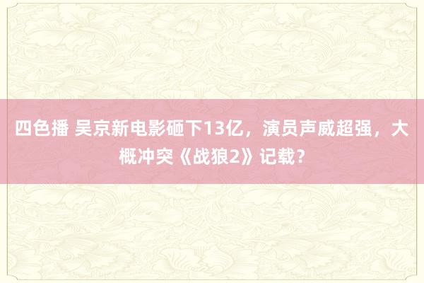 四色播 吴京新电影砸下13亿，演员声威超强，大概冲突《战狼2》记载？