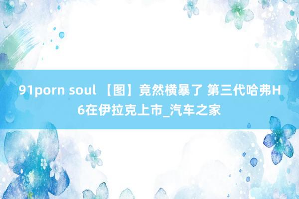 91porn soul 【图】竟然横暴了 第三代哈弗H6在伊拉克上市_汽车之家