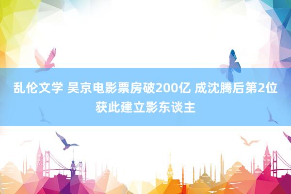 乱伦文学 吴京电影票房破200亿 成沈腾后第2位获此建立影东谈主