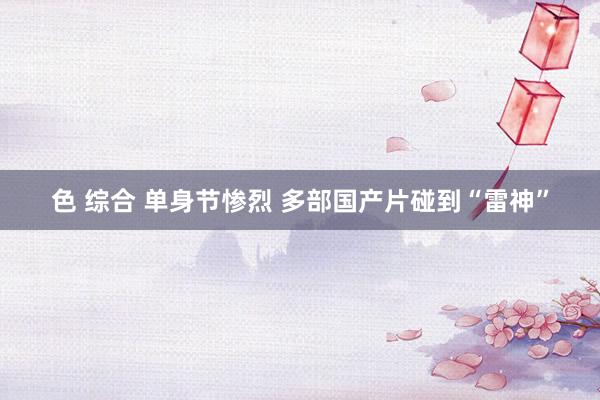 色 综合 单身节惨烈 多部国产片碰到“雷神”