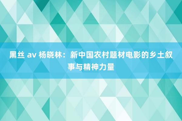 黑丝 av 杨晓林：新中国农村题材电影的乡土叙事与精神力量