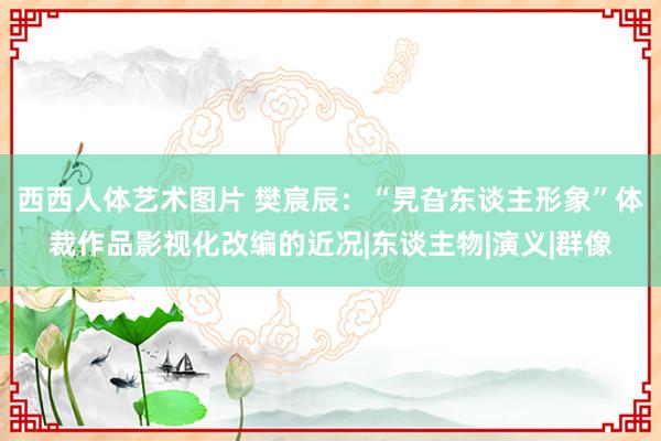 西西人体艺术图片 樊宸辰：“旯旮东谈主形象”体裁作品影视化改编的近况|东谈主物|演义|群像