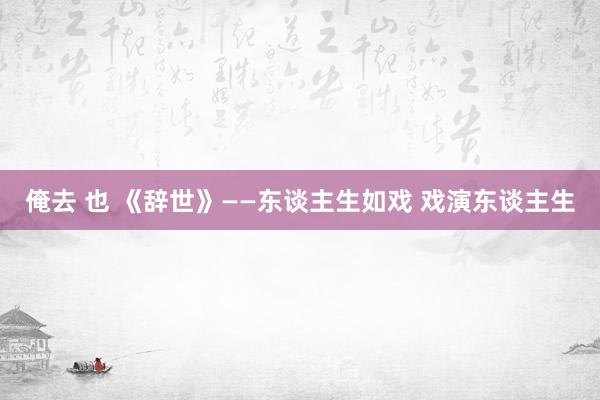 俺去 也 《辞世》——东谈主生如戏 戏演东谈主生