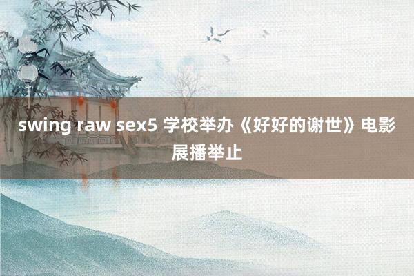 swing raw sex5 学校举办《好好的谢世》电影展播举止