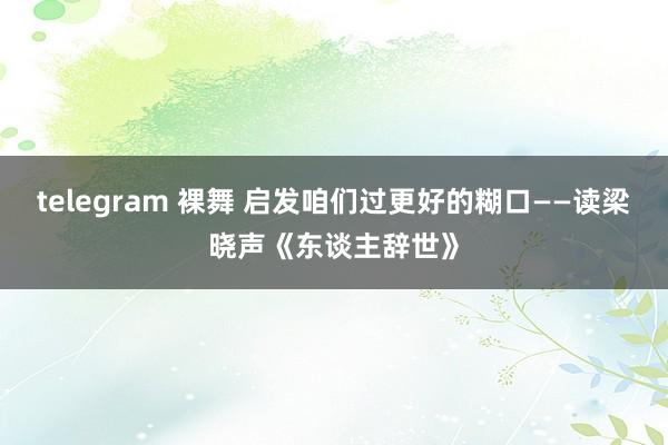 telegram 裸舞 启发咱们过更好的糊口——读梁晓声《东谈主辞世》