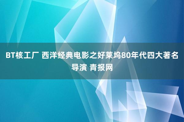 BT核工厂 西洋经典电影之好莱坞80年代四大著名导演 青报网