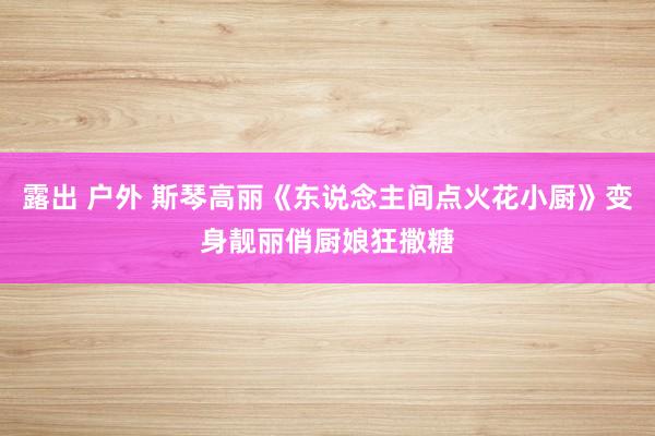 露出 户外 斯琴高丽《东说念主间点火花小厨》变身靓丽俏厨娘狂撒糖