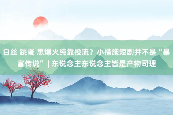 白丝 跳蛋 思爆火纯靠投流？小措施短剧并不是“暴富传说” | 东说念主东说念主皆是产物司理