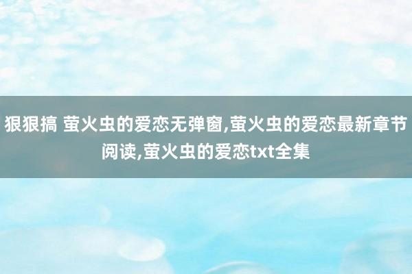 狠狠搞 萤火虫的爱恋无弹窗,萤火虫的爱恋最新章节阅读,萤火虫的爱恋txt全集