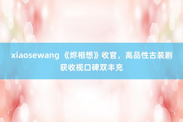 xiaosewang 《烬相想》收官，高品性古装剧获收视口碑双丰充