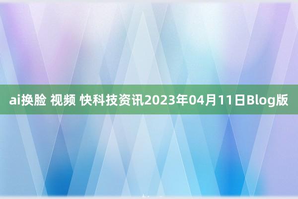 ai换脸 视频 快科技资讯2023年04月11日Blog版