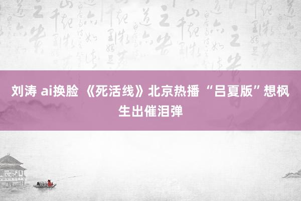 刘涛 ai换脸 《死活线》北京热播 “吕夏版”想枫生出催泪弹