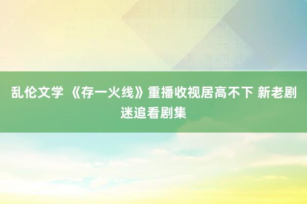 乱伦文学 《存一火线》重播收视居高不下 新老剧迷追看剧集