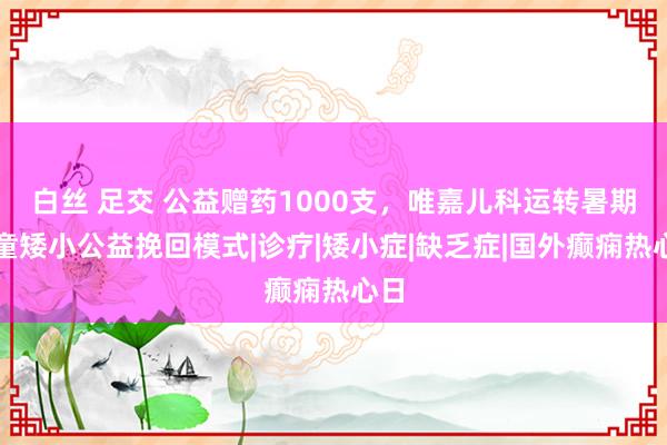 白丝 足交 公益赠药1000支，唯嘉儿科运转暑期儿童矮小公益挽回模式|诊疗|矮小症|缺乏症|国外癫痫热心日