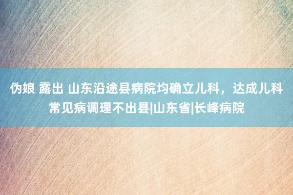 伪娘 露出 山东沿途县病院均确立儿科，达成儿科常见病调理不出县|山东省|长峰病院