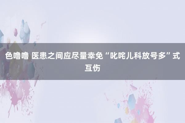 色噜噜 医患之间应尽量幸免“叱咤儿科放号多”式互伤