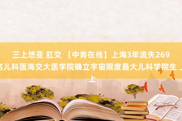 三上悠亚 肛交 【中青在线】上海3年流失269名儿科医海交大医学院确立宇宙限度最大儿科学院生 上