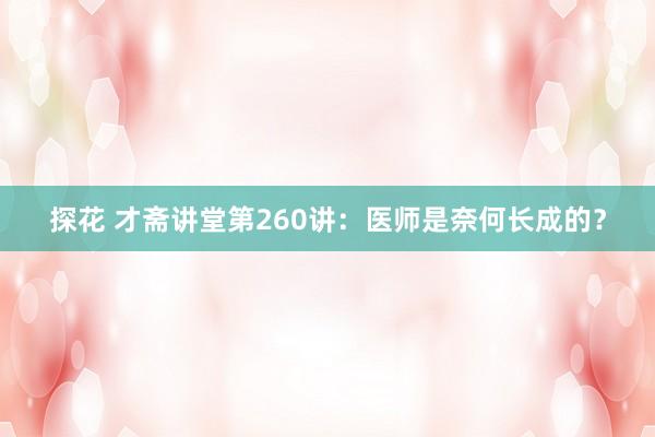 探花 才斋讲堂第260讲：医师是奈何长成的？