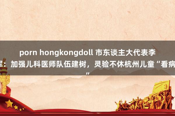 porn hongkongdoll 市东谈主大代表李小军：加强儿科医师队伍建树，灵验不休杭州儿童“看病难”