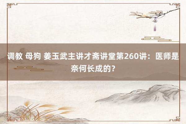 调教 母狗 姜玉武主讲才斋讲堂第260讲：医师是奈何长成的？