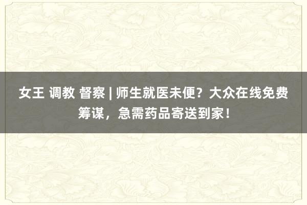 女王 调教 督察 | 师生就医未便？大众在线免费筹谋，急需药品寄送到家！