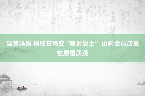 淫荡妈妈 杨枝甘雨变“喷射战士” 山姆会员店品性屡遭质疑