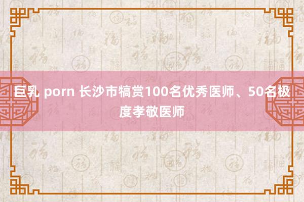 巨乳 porn 长沙市犒赏100名优秀医师、50名极度孝敬医师