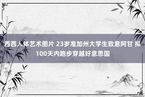 西西人体艺术图片 23岁准加州大学生致意阿甘 拟100天内跑步穿越好意思国