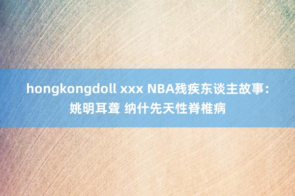 hongkongdoll xxx NBA残疾东谈主故事：姚明耳聋 纳什先天性脊椎病