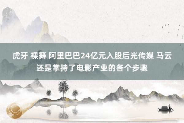 虎牙 裸舞 阿里巴巴24亿元入股后光传媒 马云还是掌持了电影产业的各个步骤