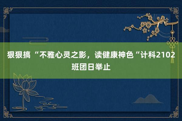 狠狠搞 “不雅心灵之影，读健康神色“计科2102班团日举止