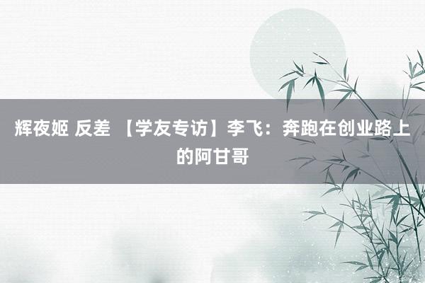 辉夜姬 反差 【学友专访】李飞：奔跑在创业路上的阿甘哥