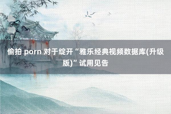 偷拍 porn 对于绽开“雅乐经典视频数据库(升级版)”试用见告