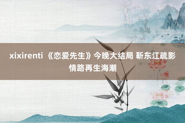 xixirenti 《恋爱先生》今晚大结局 靳东江疏影情路再生海潮