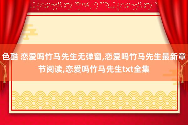 色酷 恋爱吗竹马先生无弹窗,恋爱吗竹马先生最新章节阅读,恋爱吗竹马先生txt全集