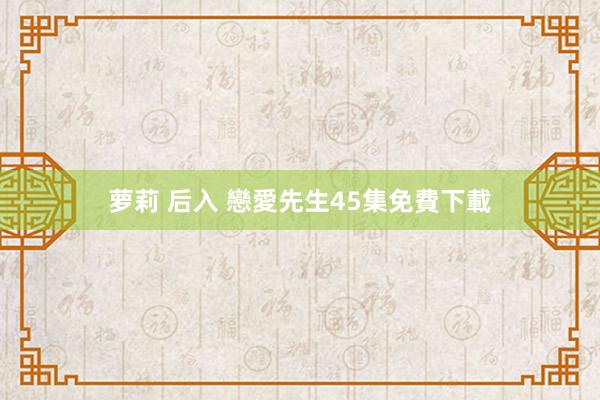 萝莉 后入 戀愛先生45集免費下載