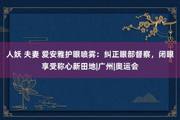 人妖 夫妻 爱安雅护眼喷雾：纠正眼部督察，闭眼享受称心新田地|广州|奥运会