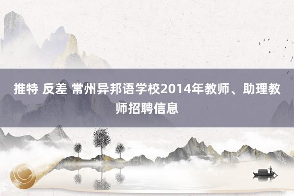 推特 反差 常州异邦语学校2014年教师、助理教师招聘信息