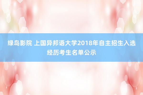 绿岛影院 上国异邦语大学2018年自主招生入选经历考生名单公示