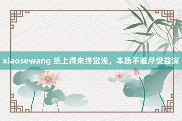 xiaosewang 纸上得来终觉浅，本质不雅摩受益深