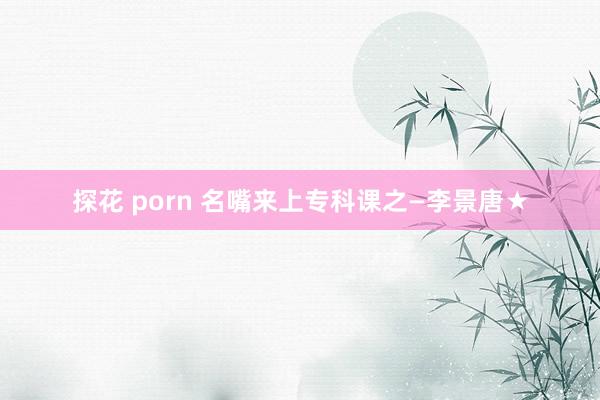 探花 porn 名嘴来上专科课之—李景唐★