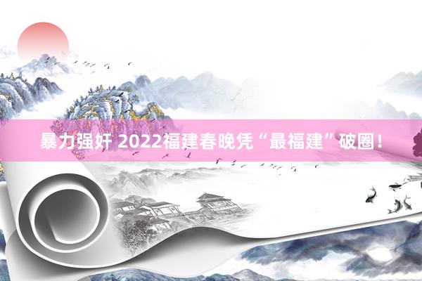 暴力强奸 2022福建春晚凭“最福建”破圈！